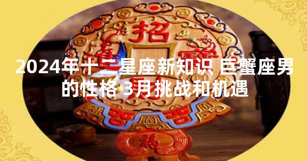2024年十二星座新知识 巨蟹座男的性格 3月挑战和机遇